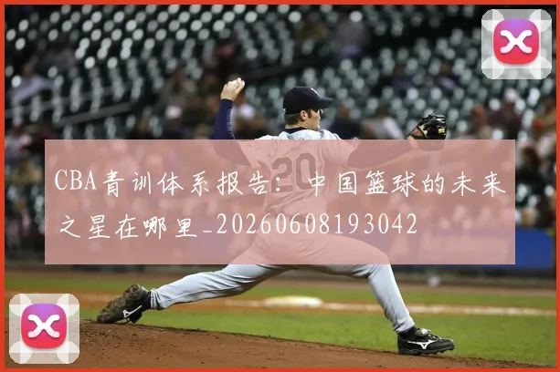 CBA青训体系报告：中国篮球的未来之星在哪里_20260608193042