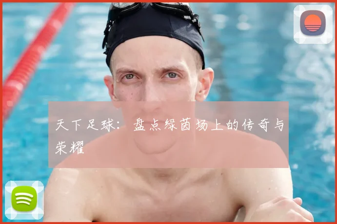 天下足球：盘点绿茵场上的传奇与荣耀