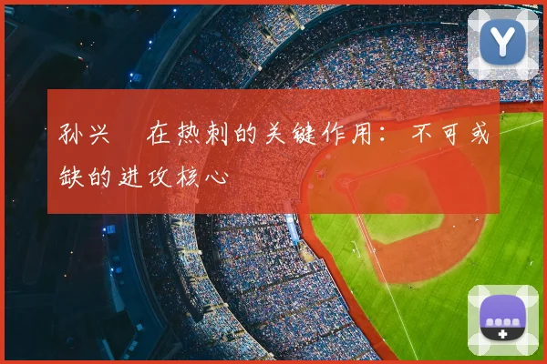 孙兴慜在热刺的关键作用:不可或缺的进攻核心