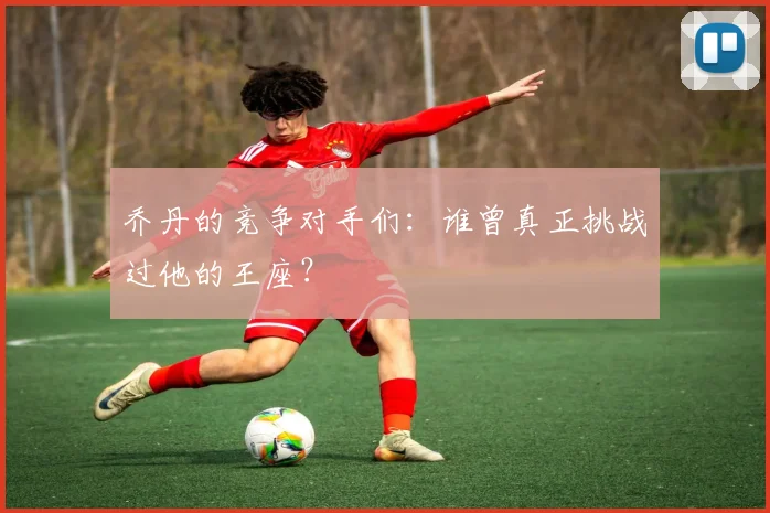 乔丹的竞争对手们：谁曾真正挑战过他的王座？