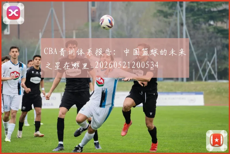 CBA青训体系报告：中国篮球的未来之星在哪里_20260521200534