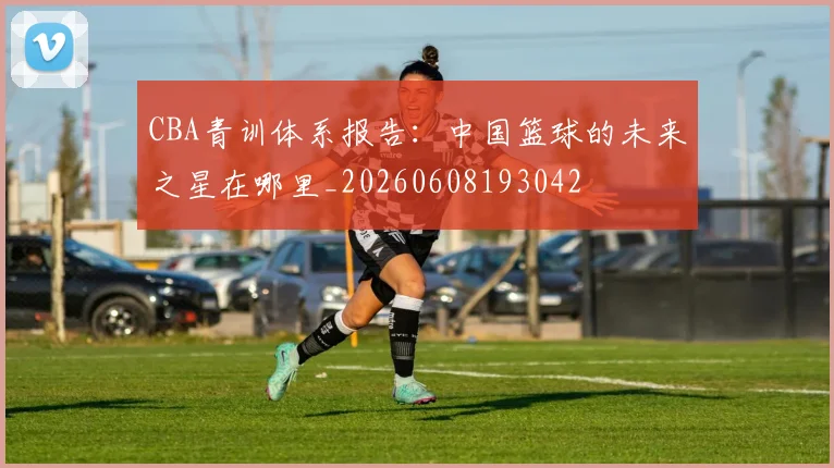 CBA青训体系报告:中国篮球的未来之星在哪里_20260608193042