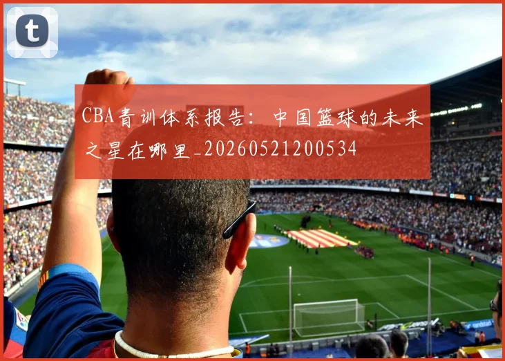 CBA青训体系报告:中国篮球的未来之星在哪里_20260521200534