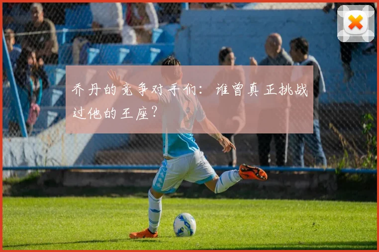 乔丹的竞争对手们:谁曾真正挑战过他的王座?