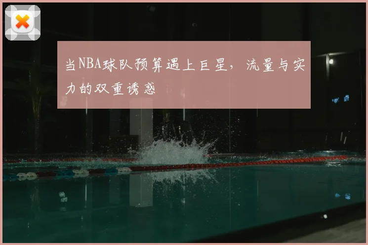 当NBA球队预算遇上巨星,流量与实力的双重诱惑