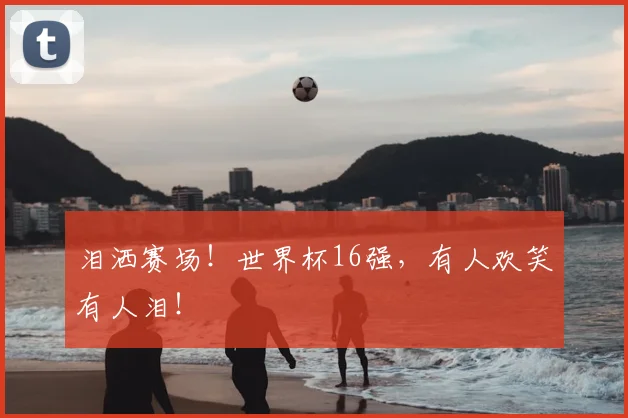 泪洒赛场!世界杯16强,有人欢笑有人泪!