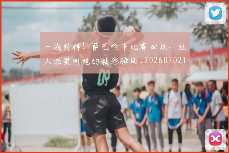 一战封神！萨巴伦卡比赛回放，让人拍案叫绝的精彩瞬间_20260702173637