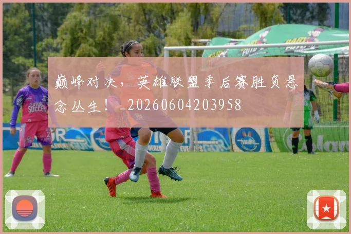 巅峰对决,英雄联盟季后赛胜负悬念丛生!_20260604203958