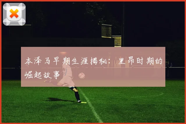 本泽马早期生涯揭秘：里昂时期的崛起故事
