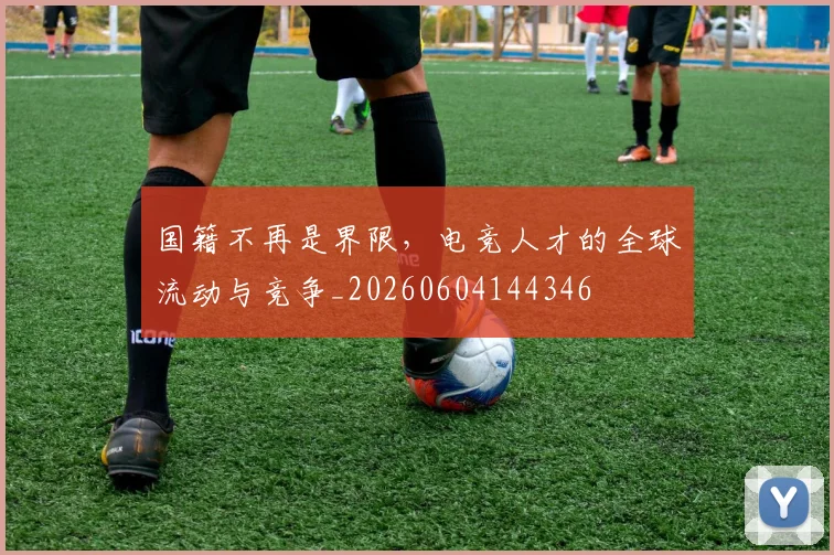 国籍不再是界限，电竞人才的全球流动与竞争_20260604144346