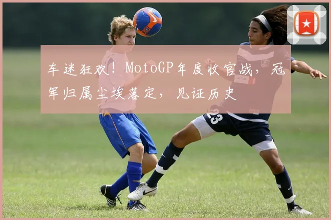 车迷狂欢!MotoGP年度收官战,冠军归属尘埃落定,见证历史