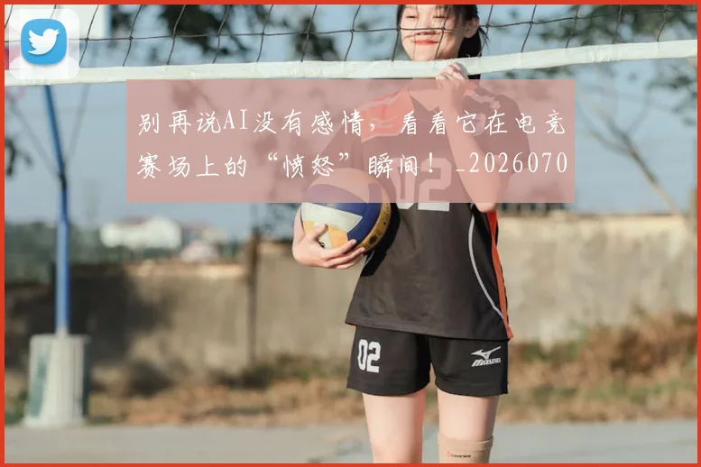 别再说AI没有感情，看看它在电竞赛场上的“愤怒”瞬间！_20260704173752