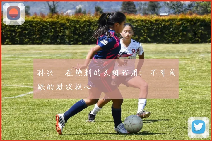 孙兴慜在热刺的关键作用：不可或缺的进攻核心