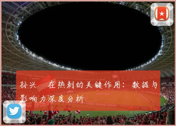 孙兴慜在热刺的关键作用:数据与影响力深度分析