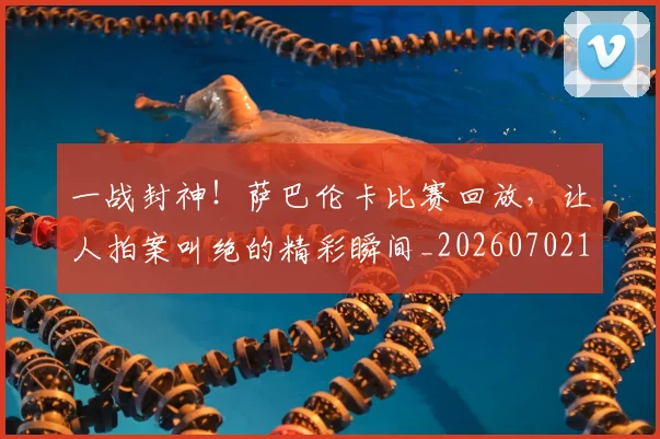 一战封神!萨巴伦卡比赛回放,让人拍案叫绝的精彩瞬间_20260702173637